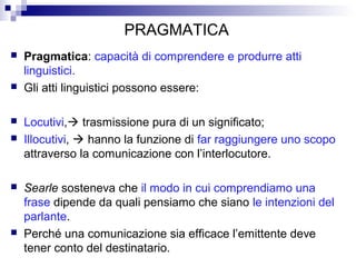 PRAGMATICA
 Pragmatica: capacità di comprendere e produrre atti
linguistici.
 Gli atti linguistici possono essere:
 Locutivi, trasmissione pura di un significato;
 Illocutivi,  hanno la funzione di far raggiungere uno scopo
attraverso la comunicazione con l’interlocutore.
 Searle sosteneva che il modo in cui comprendiamo una
frase dipende da quali pensiamo che siano le intenzioni del
parlante.
 Perché una comunicazione sia efficace l’emittente deve
tener conto del destinatario.
 