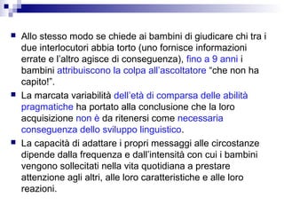  Allo stesso modo se chiede ai bambini di giudicare chi tra i
due interlocutori abbia torto (uno fornisce informazioni
errate e l’altro agisce di conseguenza), fino a 9 anni i
bambini attribuiscono la colpa all’ascoltatore “che non ha
capito!”.
 La marcata variabilità dell’età di comparsa delle abilità
pragmatiche ha portato alla conclusione che la loro
acquisizione non è da ritenersi come necessaria
conseguenza dello sviluppo linguistico.
 La capacità di adattare i propri messaggi alle circostanze
dipende dalla frequenza e dall’intensità con cui i bambini
vengono sollecitati nella vita quotidiana a prestare
attenzione agli altri, alle loro caratteristiche e alle loro
reazioni.
 