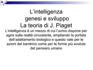 L’intelligenza
genesi e sviluppo
La teoria di J. Piaget
L’intelligenza è un mezzo di cui l’uomo dispone per
agire sulla realtà circostante, ampliando la portata
dell’adattamento biologico e questo vale per le
azioni del bambino come per le forme più evolute
del pensiero umano
 