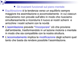  Gli invarianti funzionali sul piano mentale
 Equilibrazione è la tendenza verso un equilibrio sempre
maggiore tra assimilazione e accomodamento in cui ciascun
meccanismo non prevale sull’altro in modo che riusciamo
simultaneamente a ricondurre il nuovo ai nostri schemi e
arricchire i nostri schemi con le novità
 L’assimilazione prevede “l’incorporare” ciò che proviene
dall’ambiente, trasformandolo in un’azione motoria o mentale
in modo che sia compatibile con la nostra struttura.
 L’accomodamento implica la modificazione degli schemi quel
tanto che basta da rendere possibile l’assimilazione.
 