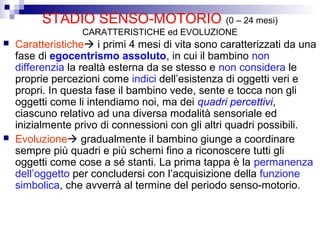 STADIO SENSO-MOTORIO (0 – 24 mesi)
CARATTERISTICHE ed EVOLUZIONE
 Caratteristiche i primi 4 mesi di vita sono caratterizzati da una
fase di egocentrismo assoluto, in cui il bambino non
differenzia la realtà esterna da se stesso e non considera le
proprie percezioni come indici dell’esistenza di oggetti veri e
propri. In questa fase il bambino vede, sente e tocca non gli
oggetti come li intendiamo noi, ma dei quadri percettivi,
ciascuno relativo ad una diversa modalità sensoriale ed
inizialmente privo di connessioni con gli altri quadri possibili.
 Evoluzione gradualmente il bambino giunge a coordinare
sempre più quadri e più schemi fino a riconoscere tutti gli
oggetti come cose a sé stanti. La prima tappa è la permanenza
dell’oggetto per concludersi con l’acquisizione della funzione
simbolica, che avverrà al termine del periodo senso-motorio.
 