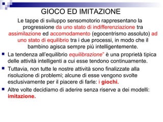 GIOCO ED IMITAZIONE
Le tappe di sviluppo sensomotorio rappresentano la
progressione da uno stato di indifferenziazione tra
assimilazione ed accomodamento (egocentrismo assoluto) ad
uno stato di equilibrio tra i due processi, in modo che il
bambino agisca sempre più intelligentemente.
 La tendenza all’equilibrio equilibrazione” è una proprietà tipica
delle attività intelligenti a cui esse tendono continuamente.
 Tuttavia, non tutte le nostre attività sono finalizzate alla
risoluzione di problemi; alcune di esse vengono svolte
esclusivamente per il piacere di farle: i giochi.
 Altre volte decidiamo di aderire senza riserve a dei modelli:
imitazione.
 