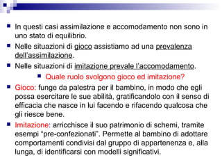  In questi casi assimilazione e accomodamento non sono in
uno stato di equilibrio.
 Nelle situazioni di gioco assistiamo ad una prevalenza
dell’assimilazione.
 Nelle situazioni di imitazione prevale l’accomodamento.
 Quale ruolo svolgono gioco ed imitazione?
 Gioco: funge da palestra per il bambino, in modo che egli
possa esercitare le sue abilità, gratificandolo con il senso di
efficacia che nasce in lui facendo e rifacendo qualcosa che
gli riesce bene.
 Imitazione: arricchisce il suo patrimonio di schemi, tramite
esempi “pre-confezionati”. Permette al bambino di adottare
comportamenti condivisi dal gruppo di appartenenza e, alla
lunga, di identificarsi con modelli significativi.
 