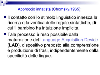 Approccio innatista (Chomsky,1965):
 Il contatto con lo stimolo linguistico innesca la
ricerca e la verifica delle regole sintattiche, di
cui il bambino ha intuizione implicita.
 Tale processo è reso possibile dalla
maturazione del Language Acquisition Device
(LAD), dispositivo preposto alla comprensione
e produzione di frasi, indipendentemente dalla
specificità delle lingue.
 
