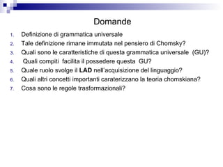 Domande
1. Definizione di grammatica universale
2. Tale definizione rimane immutata nel pensiero di Chomsky?
3. Quali sono le caratteristiche di questa grammatica universale (GU)?
4. Quali compiti facilita il possedere questa GU?
5. Quale ruolo svolge il LAD nell’acquisizione del linguaggio?
6. Quali altri concetti importanti caraterizzano la teoria chomskiana?
7. Cosa sono le regole trasformazionali?
 