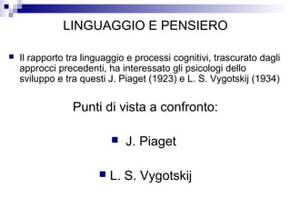 LINGUAGGIO E PENSIERO
 Il rapporto tra linguaggio e processi cognitivi, trascurato dagli
approcci precedenti, ha interessato gli psicologi dello
sviluppo e tra questi J. Piaget (1923) e L. S. Vygotskij (1934)
Punti di vista a confronto:
 J. Piaget
 L. S. Vygotskij
 