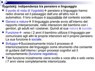 Vygotskij: indipendenza tra pensiero e linguaggio
 Il punto di vista di Vygotskij pensiero e linguaggio hanno
radici diverse ed il passaggio dall’uno all’altro non è
automatico. Il loro sviluppo è inscindibile dal contesto sociale.
 Genesi e natura Il linguaggio prende avvio all’interno del
rapporto interpersonale, nelle interazioni del bambino con i
genitori, gli adulti ed i coetanei. Quindi al sua natura è sociale
 Funzione verso i 2 anni il bambino utilizza il linguaggio per
comunicare agli altri le proprie intenzioni ed il proprio pensiero.
La sua funzione è sociale.
 SviluppoSuccessivamente inizia il processo di
interiorizzazione del linguaggio come strumento che consente
di guidare dall’interno i propri processi cognitivi ed il
comportamento (funzione regolativa).
 Tale funzione inizialmente viene svolta a voce alta e solo verso
i 7 anni viene completamente interiorizzata.

 