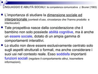LINGUAGGIO E ABILITÀ SOCIALI: la competenza comunicativa J. Bruner (1983)


L’importanza di studiare la dimensione sociale ed
interpersonale (contesti d’uso, circostanze che l’hanno prodotto

e

interlocutori)




Tale prospettiva nasce dalla considerazione che il
bambino non solo possiede abilità cognitive, ma è anche
un essere sociale, dotato di un ampia gamma di
comportamenti interattivi.
Lo studio non deve essere esclusivamente centrato solo
sugli aspetti strutturali o formali, ma anche considerare i
suoi usi nel contesto reale. Esso soddisfa importanti
funzioni sociali (regolare il comportamento altrui, trasmettere
informazioni).

 