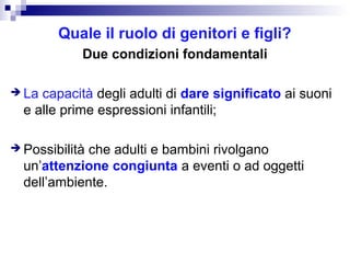 Quale il ruolo di genitori e figli?
Due condizioni fondamentali
 La

capacità degli adulti di dare significato ai suoni
e alle prime espressioni infantili;

 Possibilità

che adulti e bambini rivolgano
un’attenzione congiunta a eventi o ad oggetti
dell’ambiente.

 