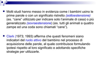 

Molti studi hanno messo in evidenza come i bambini usino le
prime parole o con un significato ristretto (sottoestensione)
(es. “cane” utilizzato per indicare solo l’animale di casa) o più
generalizzato (sovraestensione) (es. tutti gli animali a quattro
zampe ed una coda sono chiamati “cane”).



Clark (1973; 1993) afferma che questi fenomeni siano
indicatori del ruolo attivo del bambino nel processo di
acquisizione delle parole, al quale contribuisce formulando
ipotesi rispetto al loro significato e adottando specifiche
strategie per utilizzarle.

 