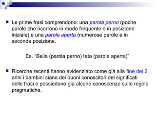 

Le prime frasi comprendono: una parola perno (poche
parole che ricorrono in modo frequente e in posizione
iniziale) e una parola aperta (numerose parole e in
seconda posizione.
Es. “Bella (parola perno) tata (parola aperta)”



Ricerche recenti hanno evidenziato come già alla fine dei 2
anni i bambini siano dei buoni conoscitori dei significati
delle frasi e possiedono già alcune conoscenze sulle regole
pragmatiche.

 