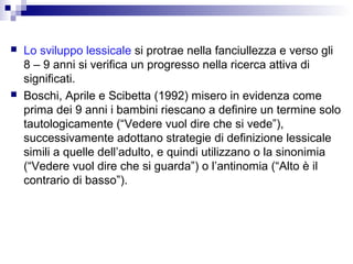 



Lo sviluppo lessicale si protrae nella fanciullezza e verso gli
8 – 9 anni si verifica un progresso nella ricerca attiva di
significati.
Boschi, Aprile e Scibetta (1992) misero in evidenza come
prima dei 9 anni i bambini riescano a definire un termine solo
tautologicamente (“Vedere vuol dire che si vede”),
successivamente adottano strategie di definizione lessicale
simili a quelle dell’adulto, e quindi utilizzano o la sinonimia
(“Vedere vuol dire che si guarda”) o l’antinomia (“Alto è il
contrario di basso”).

 