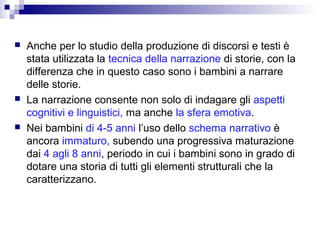 





Anche per lo studio della produzione di discorsi e testi è
stata utilizzata la tecnica della narrazione di storie, con la
differenza che in questo caso sono i bambini a narrare
delle storie.
La narrazione consente non solo di indagare gli aspetti
cognitivi e linguistici, ma anche la sfera emotiva.
Nei bambini di 4-5 anni l’uso dello schema narrativo è
ancora immaturo, subendo una progressiva maturazione
dai 4 agli 8 anni, periodo in cui i bambini sono in grado di
dotare una storia di tutti gli elementi strutturali che la
caratterizzano.

 
