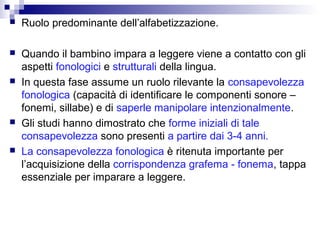 

Ruolo predominante dell’alfabetizzazione.



Quando il bambino impara a leggere viene a contatto con gli
aspetti fonologici e strutturali della lingua.
In questa fase assume un ruolo rilevante la consapevolezza
fonologica (capacità di identificare le componenti sonore –
fonemi, sillabe) e di saperle manipolare intenzionalmente.
Gli studi hanno dimostrato che forme iniziali di tale
consapevolezza sono presenti a partire dai 3-4 anni.
La consapevolezza fonologica è ritenuta importante per
l’acquisizione della corrispondenza grafema - fonema, tappa
essenziale per imparare a leggere.







 