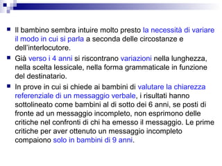 





Il bambino sembra intuire molto presto la necessità di variare
il modo in cui si parla a seconda delle circostanze e
dell’interlocutore.
Già verso i 4 anni si riscontrano variazioni nella lunghezza,
nella scelta lessicale, nella forma grammaticale in funzione
del destinatario.
In prove in cui si chiede ai bambini di valutare la chiarezza
referenziale di un messaggio verbale, i risultati hanno
sottolineato come bambini al di sotto dei 6 anni, se posti di
fronte ad un messaggio incompleto, non esprimono delle
critiche nel confronti di chi ha emesso il messaggio. Le prime
critiche per aver ottenuto un messaggio incompleto
compaiono solo in bambini di 9 anni.

 