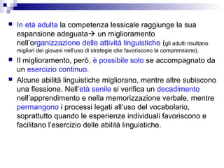 

In età adulta la competenza lessicale raggiunge la sua
espansione adeguata un miglioramento
nell’organizzazione delle attività linguistiche (gli adulti risultano
migliori dei giovani nell’uso di strategie che favoriscono la comprensione).





Il miglioramento, però, è possibile solo se accompagnato da
un esercizio continuo.
Alcune abilità linguistiche migliorano, mentre altre subiscono
una flessione. Nell’età senile si verifica un decadimento
nell’apprendimento e nella memorizzazione verbale, mentre
permangono i processi legati all’uso del vocabolario,
soprattutto quando le esperienze individuali favoriscono e
facilitano l’esercizio delle abilità linguistiche.

 