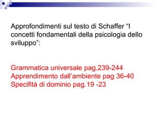 Approfondimenti sul testo di Schaffer “I
concetti fondamentali della psicologia dello
sviluppo”:
Grammatica universale pag.239-244
Apprendimento dall’ambiente pag 36-40
Specifità di dominio pag.19 -23

 
