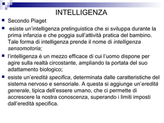 INTELLIGENZA







Secondo Piaget
esiste un’intelligenza prelinguistica che si sviluppa durante la
prima infanzia e che poggia sull’attività pratica del bambino.
Tale forma di intelligenza prende il nome di intelligenza
sensomotoria;
l’intelligenza è un mezzo efficace di cui l’uomo dispone per
agire sulla realtà circostante, ampliando la portata del suo
adattamento biologico;
esiste un’eredità specifica, determinata dalle caratteristiche del
sistema nervoso e sensoriale. A questa si aggiunge un’eredità
generale, tipica dell’essere umano, che ci permette di
accrescere la nostra conoscenza, superando i limiti imposti
dall’eredità specifica.

 