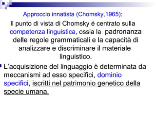 Approccio innatista (Chomsky,1965):

Il punto di vista di Chomsky é centrato sulla
competenza linguistica, ossia la padronanza

delle regole grammaticali e la capacità di
analizzare e discriminare il materiale
linguistico.
 L’acquisizione del linguaggio è determinata da
meccanismi ad esso specifici, dominio
specifici, iscritti nel patrimonio genetico della
specie umana.

 