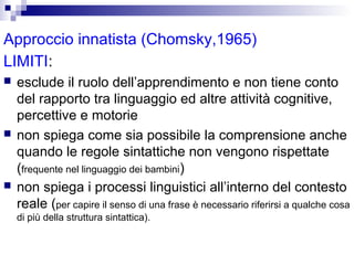 Approccio innatista (Chomsky,1965)
LIMITI:






esclude il ruolo dell’apprendimento e non tiene conto
del rapporto tra linguaggio ed altre attività cognitive,
percettive e motorie
non spiega come sia possibile la comprensione anche
quando le regole sintattiche non vengono rispettate
(frequente nel linguaggio dei bambini)
non spiega i processi linguistici all’interno del contesto
reale (per capire il senso di una frase è necessario riferirsi a qualche cosa
di più della struttura sintattica).

 