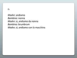 Es.

Madre: andiamo
Bambino: nonna
Madre: si, andiamo da nonna
Bambino: brumbrum
Madre: si, andiamo con la macchina

 