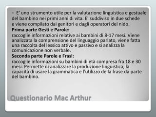E' uno strumento utile per la valutazione linguistica e gestuale
del bambino nei primi anni di vita. E' suddiviso in due schede
e viene compilato dai genitori e dagli operatori del nido.
Prima parte Gesti e Parole:
raccoglie informazioni relative ai bambini di 8-17 mesi. Viene
analizzata la comprensione del linguaggio parlato, viene fatta
una raccolta del lessico attivo e passivo e si analizza la
comunicazione non verbale.
Seconda parte Parole e Frasi:
raccoglie informazioni su bambini di età compresa fra 18 e 30
mesi. Permette di analizzare la produzione linguistica, la
capacità di usare la grammatica e l'utilizzo della frase da parte
del bambino.


Questionario Mac Arthur

 