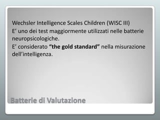 Wechsler Intelligence Scales Children (WISC III)
E’ uno dei test maggiormente utilizzati nelle batterie
neuropsicologiche.
E’ considerato “the gold standard” nella misurazione
dell’intelligenza.

Batterie di Valutazione

 