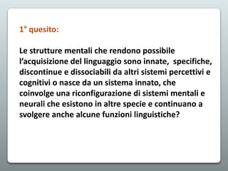 1° quesito:
Le strutture mentali che rendono possibile
l’acquisizione del linguaggio sono innate, specifiche,
discontinue e dissociabili da altri sistemi percettivi e
cognitivi o nasce da un sistema innato, che
coinvolge una riconfigurazione di sistemi mentali e
neurali che esistono in altre specie e continuano a
svolgere anche alcune funzioni linguistiche?

 
