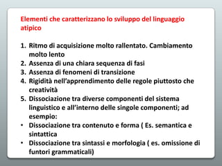 Elementi che caratterizzano lo sviluppo del linguaggio
atipico
1. Ritmo di acquisizione molto rallentato. Cambiamento
molto lento
2. Assenza di una chiara sequenza di fasi
3. Assenza di fenomeni di transizione
4. Rigidità nell’apprendimento delle regole piuttosto che
creatività
5. Dissociazione tra diverse componenti del sistema
linguistico e all’interno delle singole componenti; ad
esempio:
• Dissociazione tra contenuto e forma ( Es. semantica e
sintattica
• Dissociazione tra sintassi e morfologia ( es. omissione di
funtori grammaticali)

 
