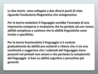 Le due teorie sono collegate a due diversi punti di vista
riguardo l’evoluzione filogenetica che ontogenetica.
Per la teoria modulare il linguaggio sarebbe l’esempio di una
improvvisa comparsa o mutazione che ha portato ad una nuova
abilità complessa e sostiene che le abilità linguistiche sono
innate e specifiche;
Per la teoria funzionalista il linguaggio si è evoluto
gradualmente da abilità pre esistenti e ritiene che ci sia una
continuità e suggerisce che i substrati del linguaggio siano
presenti nei primati non umani e che pertanto la complessità
del linguaggio si basi su abilità cognitive e percettive più
generali.

 