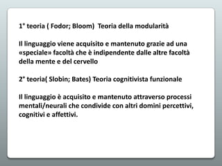 1° teoria ( Fodor; Bloom) Teoria della modularità
Il linguaggio viene acquisito e mantenuto grazie ad una
«speciale» facoltà che è indipendente dalle altre facoltà
della mente e del cervello
2° teoria( Slobin; Bates) Teoria cognitivista funzionale
Il linguaggio è acquisito e mantenuto attraverso processi
mentali/neurali che condivide con altri domini percettivi,
cognitivi e affettivi.

 