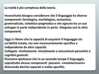 La realtà è più complessa della teoria.
Innanzitutto bisogna considerare che il linguaggio ha diverse
componenti: fonologico, morfologico, semantico,
grammaticale, sintattico pragmatico e che ognuno ha un suo
sviluppo in parte indipendente in parte integrata con le altre
componenti.
Oggi si ritiene che la capacità di acquisire il linguaggio sia
un’abilità innata, ma non necessariamente specifica e
indipendente da altre capacità.
Collegata strettamente- inizialmente a meccanismi percettivi e
cognitivi generali.
Possiamo ipotizzare che in un secondo tempo il linguaggio,
soprattutto alcune componenti possono «modularizzarsi»
divenendo domini separati e molto specifici.

 
