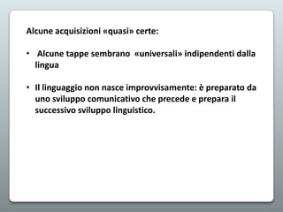 Alcune acquisizioni «quasi» certe:
• Alcune tappe sembrano «universali» indipendenti dalla
lingua
• Il linguaggio non nasce improvvisamente: è preparato da
uno sviluppo comunicativo che precede e prepara il
successivo sviluppo linguistico.

 