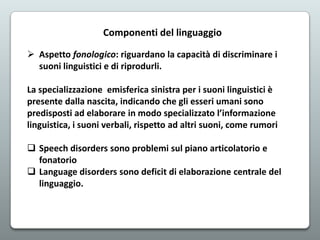 Componenti del linguaggio
 Aspetto fonologico: riguardano la capacità di discriminare i
suoni linguistici e di riprodurli.
La specializzazione emisferica sinistra per i suoni linguistici è
presente dalla nascita, indicando che gli esseri umani sono
predisposti ad elaborare in modo specializzato l’informazione
linguistica, i suoni verbali, rispetto ad altri suoni, come rumori
 Speech disorders sono problemi sul piano articolatorio e
fonatorio
 Language disorders sono deficit di elaborazione centrale del
linguaggio.

 