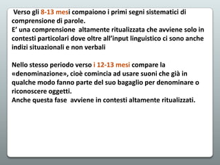 Verso gli 8-13 mesi compaiono i primi segni sistematici di
comprensione di parole.
E’ una comprensione altamente ritualizzata che avviene solo in
contesti particolari dove oltre all’input linguistico ci sono anche
indizi situazionali e non verbali
Nello stesso periodo verso i 12-13 mesi compare la
«denominazione», cioè comincia ad usare suoni che già in
qualche modo fanno parte del suo bagaglio per denominare o
riconoscere oggetti.
Anche questa fase avviene in contesti altamente ritualizzati.

 