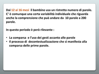 Dai 12 ai 16 mesi il bambino usa un ristretto numero di parole.
C’ è comunque una certa variabilità individuale che riguarda
anche la comprensione che può andare da 10 parole a 200
parole.
In questo periodo è però rilevante :
• La comparsa e l’uso dei gesti accanto alle parole
• Il processo di decontestualizzazione che si manifesta alla
comparsa delle prime parole.

 