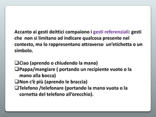 Accanto ai gesti deittici compaiono i gesti referenziali: gesti
che non si limitano ad indicare qualcosa presente nel
contesto, ma lo rappresentano attraverso un’etichetta o un
simbolo.
Ciao (aprendo o chiudendo la mano)
Pappa/mangiare ( portando un recipiente vuoto o la
mano alla bocca)
Non c’è più (aprendo le braccia)
Telefono /telefonare (portando la mano vuota o la
cornetta del telefono all’orecchio).

 