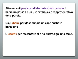 Attraverso il processo di decontestualizzazione il
bambino passa ad un uso simbolico e rappresentativo
delle parole.
Dice «bau» per denominare un cane anche in
immagine
O «bam» per raccontare che ha buttato giù una torre.

 