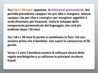 Tra i 16 e i 20 mesi appaiono le distinzioni grammaticali. Nel
periodo precedente «pappa» sta per cibo e mangiare. Adesso
«pappa» sta per cibo e «mangia» per mangiare: aggettivi e
verbi diventano più frequenti. Inizia lo sviluppo della
componente grammaticale del linguaggio, che sarà più
evidente dopo i 24 mesi
Tra i 18 e i 20 mesi le parole si combinano in frasi. Ciò non
avviene prima che il bambino non superi la conoscenza di 50
parole.
Verso i 2 anni il bambino mostra di utilizzare alcune delle
regole morfologiche e sa utilizzare le principali strutture
frasali

 