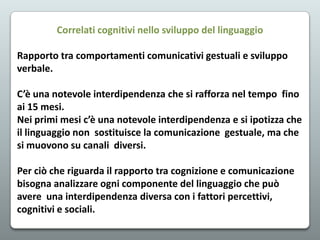 Correlati cognitivi nello sviluppo del linguaggio
Rapporto tra comportamenti comunicativi gestuali e sviluppo
verbale.
C’è una notevole interdipendenza che si rafforza nel tempo fino
ai 15 mesi.
Nei primi mesi c’è una notevole interdipendenza e si ipotizza che
il linguaggio non sostituisce la comunicazione gestuale, ma che
si muovono su canali diversi.

Per ciò che riguarda il rapporto tra cognizione e comunicazione
bisogna analizzare ogni componente del linguaggio che può
avere una interdipendenza diversa con i fattori percettivi,
cognitivi e sociali.

 