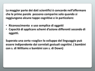 La maggior parte dei dati scientifici è concorde nell’affermare
che le prime parole possono comparire solo quando si
raggiungono alcune tappe cognitive e in particolare:
• Riconoscimento e uso semplice di oggetti
• Capacità di applicare schemi d’azione differenti secondo di
oggetti.
Superata una certa «soglia» lo sviluppo del linguaggio può
essere indipendente dai correlati gestuali cognitivi. ( bambini
con s. di Williams e bambini con s. di Down)

 