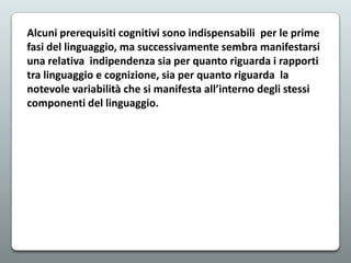 Alcuni prerequisiti cognitivi sono indispensabili per le prime
fasi del linguaggio, ma successivamente sembra manifestarsi
una relativa indipendenza sia per quanto riguarda i rapporti
tra linguaggio e cognizione, sia per quanto riguarda la
notevole variabilità che si manifesta all’interno degli stessi
componenti del linguaggio.

 