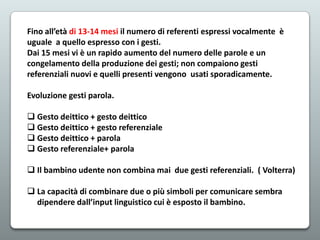 Fino all’età di 13-14 mesi il numero di referenti espressi vocalmente è
uguale a quello espresso con i gesti.
Dai 15 mesi vi è un rapido aumento del numero delle parole e un
congelamento della produzione dei gesti; non compaiono gesti
referenziali nuovi e quelli presenti vengono usati sporadicamente.
Evoluzione gesti parola.
 Gesto deittico + gesto deittico
 Gesto deittico + gesto referenziale
 Gesto deittico + parola
 Gesto referenziale+ parola
 Il bambino udente non combina mai due gesti referenziali. ( Volterra)
 La capacità di combinare due o più simboli per comunicare sembra
dipendere dall’input linguistico cui è esposto il bambino.

 