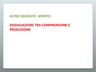 ALTRO QUESSITO APERTO:
DISSOCIAZIONE TRA COMPRENSIONE E
PRODUZIONE

 