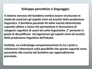 Sviluppo percettivo e linguaggio.
Il sistema nervoso del bambino sembra essere strutturato in
modo da associare gli aspetti visivi ed acustici della produzione
linguistica. Il bambino possiede fin dalla nascita determinate
capacità uditive e visive che permettono la formazione di
categorie cognitive di suoni ed unità linguistiche. E’ pertanto in
grado di decodificare ed organizzare gli aspetti visivi ed acustici
della produzione linguistica dell’adulto.
Gottlieb, un embriologo comportamentista fu tra i primi a
richiamare l’attenzione sulla possibilità che queste capacità siano
possedute alla nascita dal bambino per apprendimento
prenatale.

 