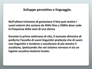 Sviluppo percettivo e linguaggio.
Nell’ultimo trimestre di gestazione il feto può sentire i
suoni esterni che variano da 4HHz fino a 250Hz dove cade
la frequenza della voce di una donna
Durante la prima settimana di vita, il neonato dimostra di
preferire l’ascolto di suoni linguistici piuttosto che di suoni
non linguistici e tendono a vocalizzare di più mentre li
ascoltano, ipotizzando che nel sistema nervoso vi sia un
legame acustico-motorio innato.

 