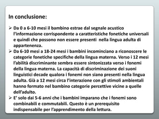 In conclusione:
 Da 0 a 6-10 mesi il bambino estrae dal segnale acustico
l’informazione corrispondente a caratteristiche fonetiche universali
e quindi che possono non essere presenti nella lingua adulta di
appartenenza.
 Da 6-10 mesi a 18-24 mesi i bambini incominciano a riconoscere le
categorie fonetiche specifiche della lingua materna. Verso i 12 mesi
l’abilità discriminante sembra essere sintonizzata verso i fonemi
della lingua materna. La capacità di discriminazione dei suoni
linguistici decade qualora i fonemi non siano presenti nella lingua
adulta. Già a 12 mesi circa l’interazione con gli stimoli ambientali
hanno formato nel bambino categorie percettive vicine a quelle
dell’adulto.
 E’ solo dai 5-6 anni che i bambini imparano che i fonemi sono
combinabili e commutabili. Questo è un prerequisito
indispensabile per l’apprendimento della lettura.

 