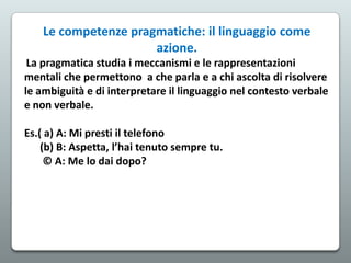 Le competenze pragmatiche: il linguaggio come
azione.
La pragmatica studia i meccanismi e le rappresentazioni
mentali che permettono a che parla e a chi ascolta di risolvere
le ambiguità e di interpretare il linguaggio nel contesto verbale
e non verbale.
Es.( a) A: Mi presti il telefono
(b) B: Aspetta, l’hai tenuto sempre tu.
© A: Me lo dai dopo?

 