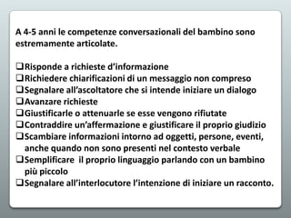 A 4-5 anni le competenze conversazionali del bambino sono
estremamente articolate.
Risponde a richieste d’informazione
Richiedere chiarificazioni di un messaggio non compreso
Segnalare all’ascoltatore che si intende iniziare un dialogo
Avanzare richieste
Giustificarle o attenuarle se esse vengono rifiutate
Contraddire un’affermazione e giustificare il proprio giudizio
Scambiare informazioni intorno ad oggetti, persone, eventi,
anche quando non sono presenti nel contesto verbale
Semplificare il proprio linguaggio parlando con un bambino
più piccolo
Segnalare all’interlocutore l’intenzione di iniziare un racconto.

 