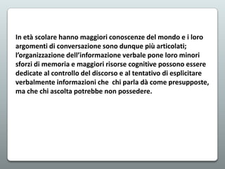 In età scolare hanno maggiori conoscenze del mondo e i loro
argomenti di conversazione sono dunque più articolati;
l’organizzazione dell’informazione verbale pone loro minori
sforzi di memoria e maggiori risorse cognitive possono essere
dedicate al controllo del discorso e al tentativo di esplicitare
verbalmente informazioni che chi parla dà come presupposte,
ma che chi ascolta potrebbe non possedere.

 